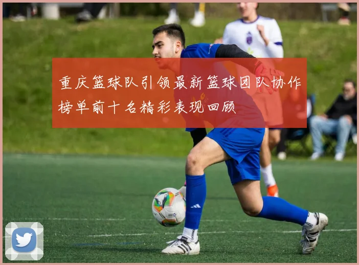 重庆篮球队引领最新篮球团队协作榜单前十名精彩表现回顾