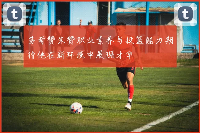 芬奇赞朱赞职业素养与投篮能力期待他在新环境中展现才华