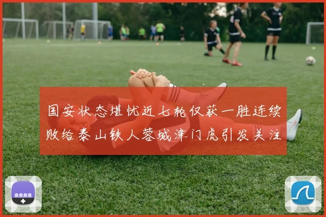 国安状态堪忧近七轮仅获一胜连续败给泰山铁人蓉城津门虎引发关注