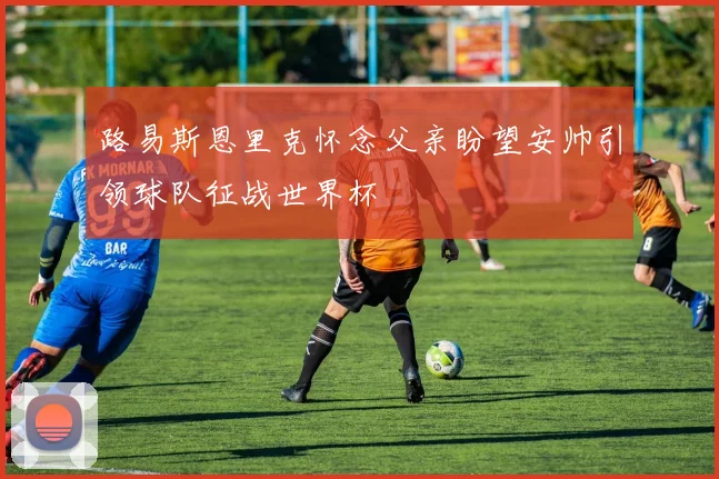 路易斯恩里克怀念父亲盼望安帅引领球队征战世界杯