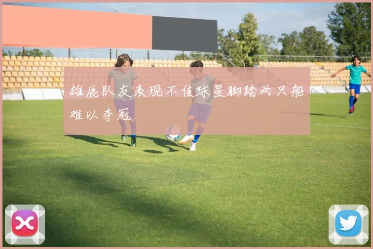 雄鹿队友表现不佳球星脚踏两只船难以夺冠