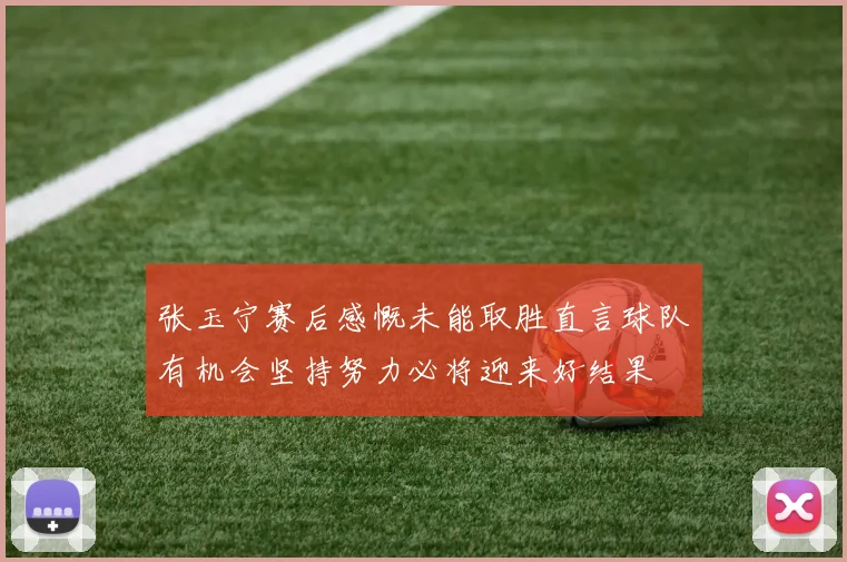 张玉宁赛后感慨未能取胜直言球队有机会坚持努力必将迎来好结果