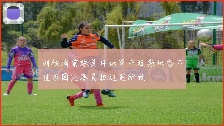 利物浦前球员评论萨卡近期状态不佳或因比赛负担过重所致