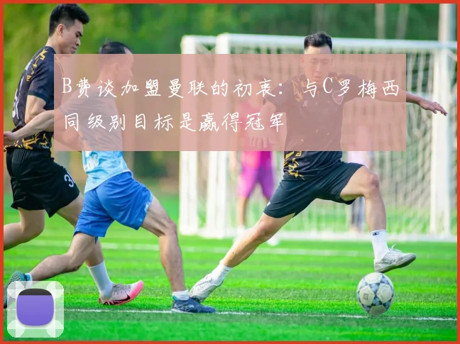 B费谈加盟曼联的初衷：与C罗梅西同级别目标是赢得冠军