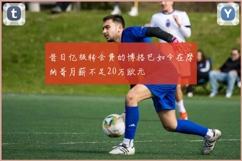 昔日亿级转会费的博格巴如今在摩纳哥月薪不足20万欧元