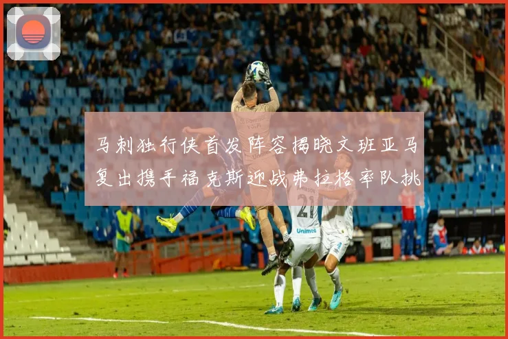 马刺独行侠首发阵容揭晓文班亚马复出携手福克斯迎战弗拉格率队挑战