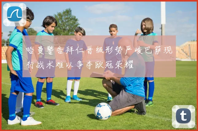 哈曼警告拜仁晋级形势严峻巴萨现行战术难以争夺欧冠荣耀