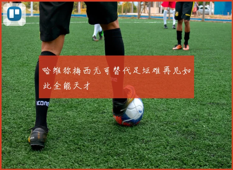 哈维称梅西无可替代足坛难再见如此全能天才