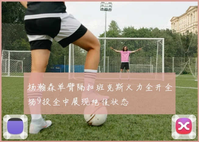 杨瀚森单臂隔扣班克斯火力全开全场9投全中展现绝佳状态