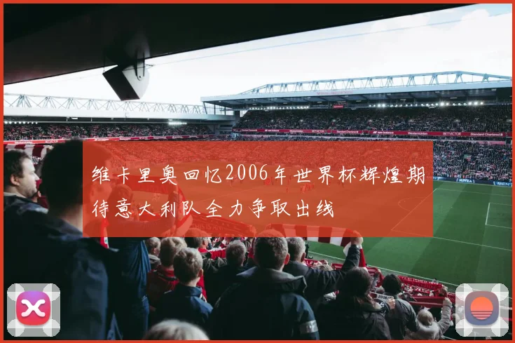 维卡里奥回忆2006年世界杯辉煌期待意大利队全力争取出线