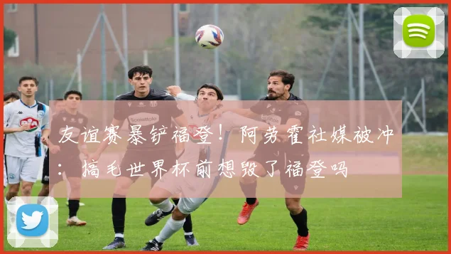 友谊赛暴铲福登！阿劳霍社媒被冲：搞毛世界杯前想毁了福登吗