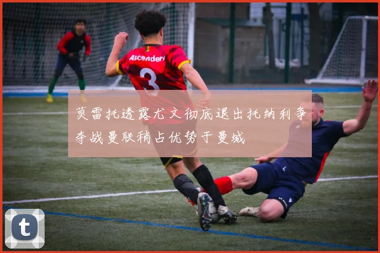 莫雷托透露尤文彻底退出托纳利争夺战曼联稍占优势于曼城
