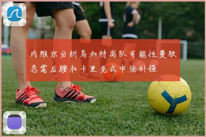内维尔分析乌加特离队可能性曼联急需后腰和卡里克式中场补强