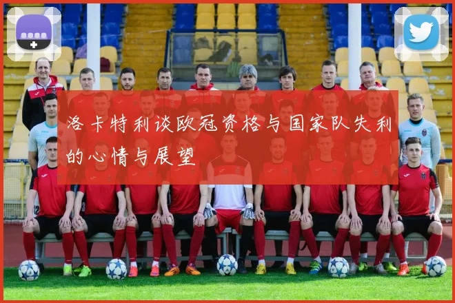 洛卡特利谈欧冠资格与国家队失利的心情与展望