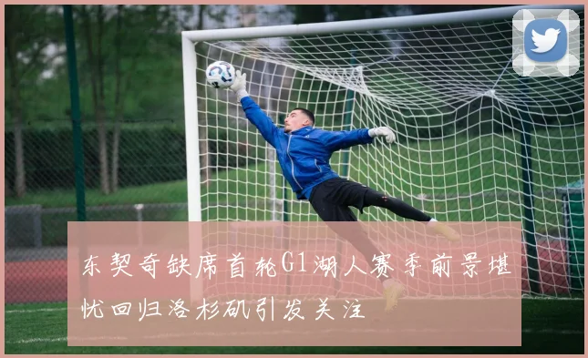 东契奇缺席首轮G1湖人赛季前景堪忧回归洛杉矶引发关注