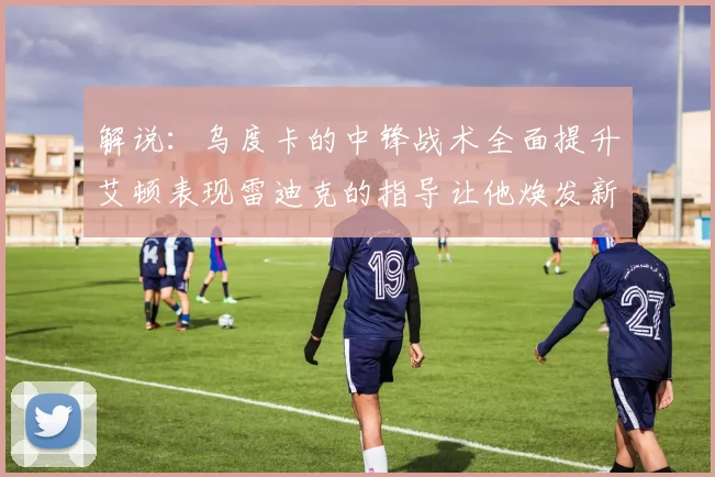 解说：乌度卡的中锋战术全面提升艾顿表现雷迪克的指导让他焕发新生