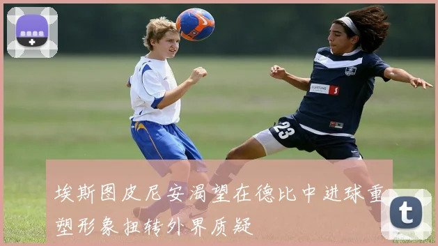 埃斯图皮尼安渴望在德比中进球重塑形象扭转外界质疑