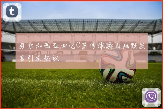 劳尔加西亚回忆C罗传球瞬间幽默发言引发热议
