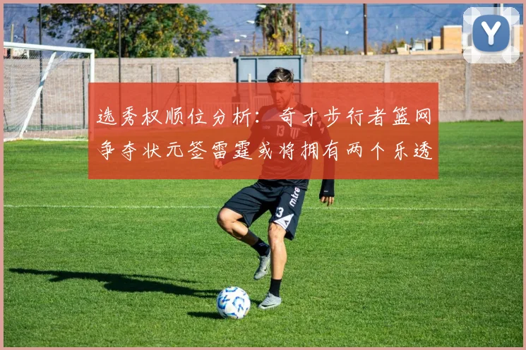 选秀权顺位分析：奇才步行者篮网争夺状元签雷霆或将拥有两个乐透签