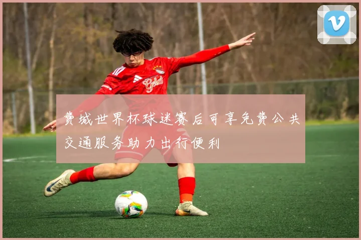 费城世界杯球迷赛后可享免费公共交通服务助力出行便利