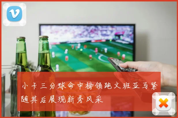 小卡三分球命中榜领跑文班亚马紧随其后展现新秀风采