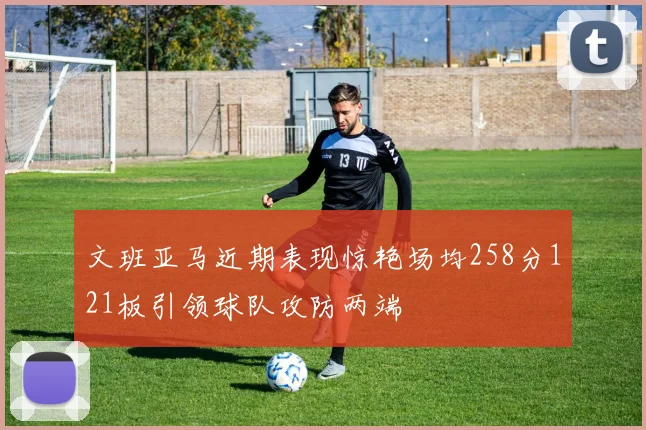 文班亚马近期表现惊艳场均258分121板引领球队攻防两端