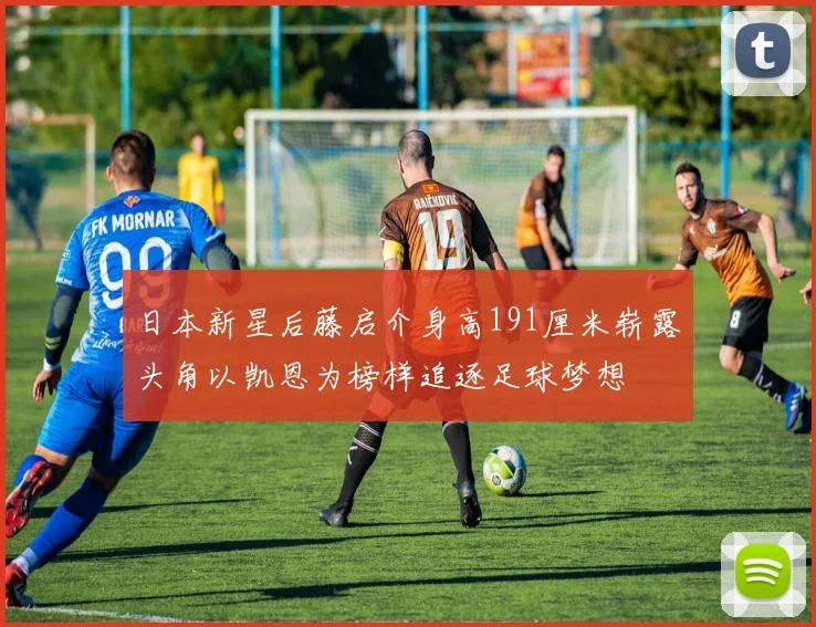 日本新星后藤启介身高191厘米崭露头角以凯恩为榜样追逐足球梦想