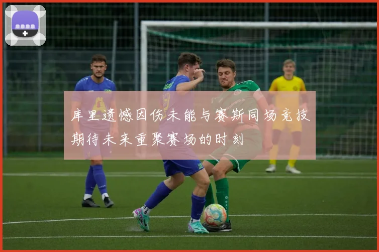 库里遗憾因伤未能与赛斯同场竞技期待未来重聚赛场的时刻
