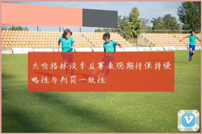 杰伦格林谈季后赛表现期待保持侵略性与判罚一致性