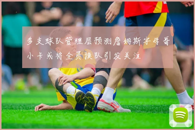 多支球队管理层预测詹姆斯字母哥小卡或将全员换队引发关注