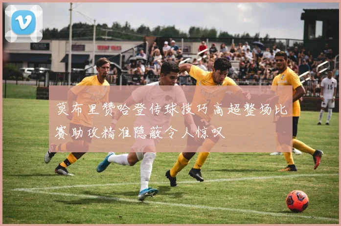 莫布里赞哈登传球技巧高超整场比赛助攻精准隐蔽令人惊叹
