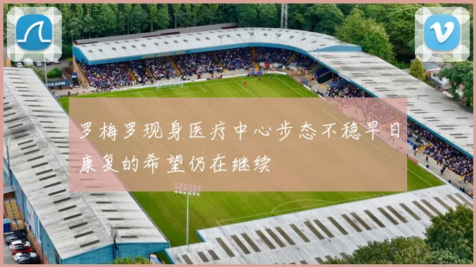 罗梅罗现身医疗中心步态不稳早日康复的希望仍在继续