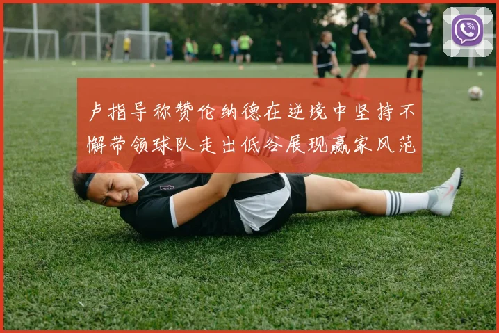 卢指导称赞伦纳德在逆境中坚持不懈带领球队走出低谷展现赢家风范