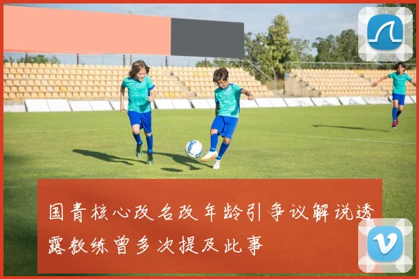 国青核心改名改年龄引争议解说透露教练曾多次提及此事