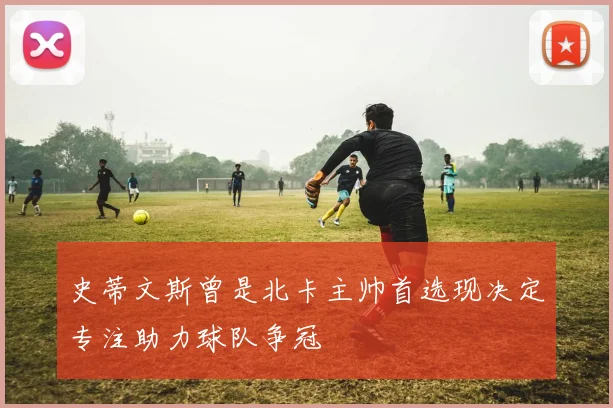 史蒂文斯曾是北卡主帅首选现决定专注助力球队争冠