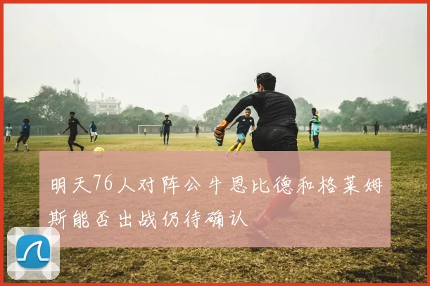 明天76人对阵公牛恩比德和格莱姆斯能否出战仍待确认