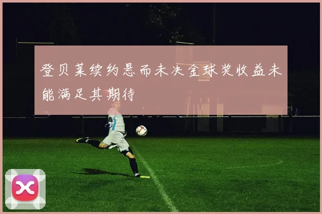 登贝莱续约悬而未决金球奖收益未能满足其期待
