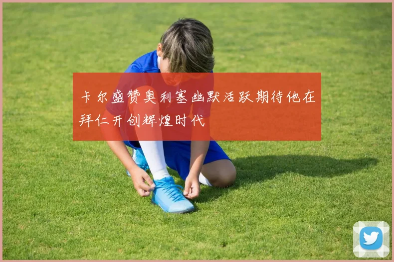 卡尔盛赞奥利塞幽默活跃期待他在拜仁开创辉煌时代