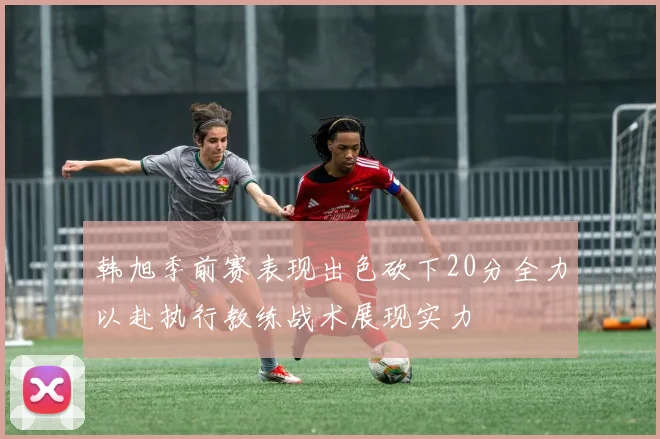 韩旭季前赛表现出色砍下20分全力以赴执行教练战术展现实力