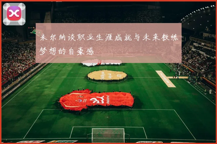 米尔纳谈职业生涯成就与未来教练梦想的自豪感