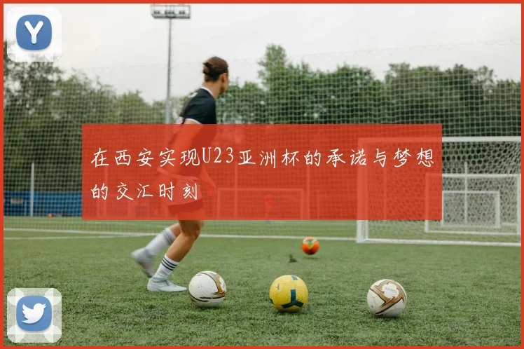 在西安实现U23亚洲杯的承诺与梦想的交汇时刻