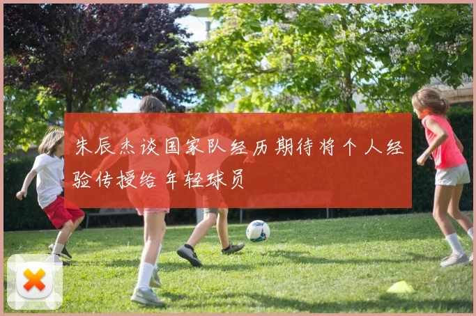 朱辰杰谈国家队经历期待将个人经验传授给年轻球员