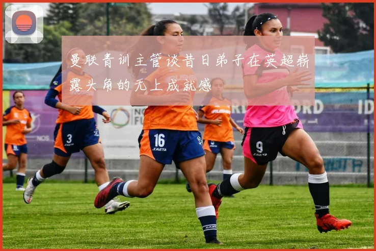 曼联青训主管谈昔日弟子在英超崭露头角的无上成就感