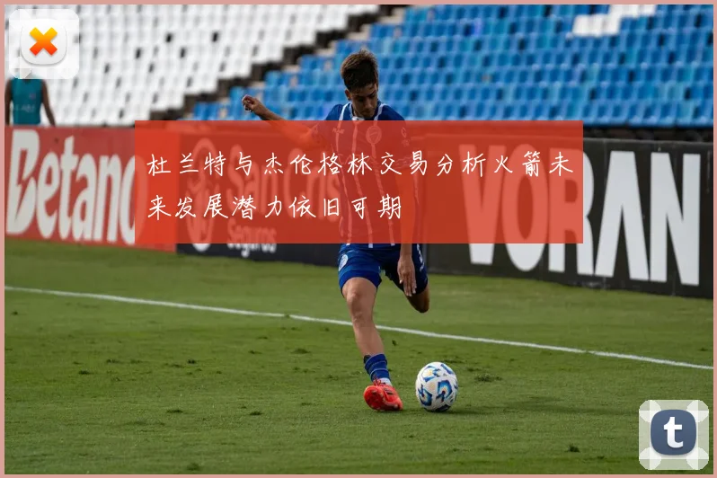 杜兰特与杰伦格林交易分析火箭未来发展潜力依旧可期